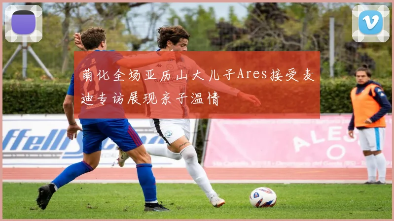 萌化全场亚历山大儿子Ares接受麦迪专访展现亲子温情
