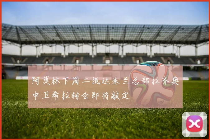 阿莫林下周二抵达米兰总部拉齐奥中卫希拉转会即将敲定