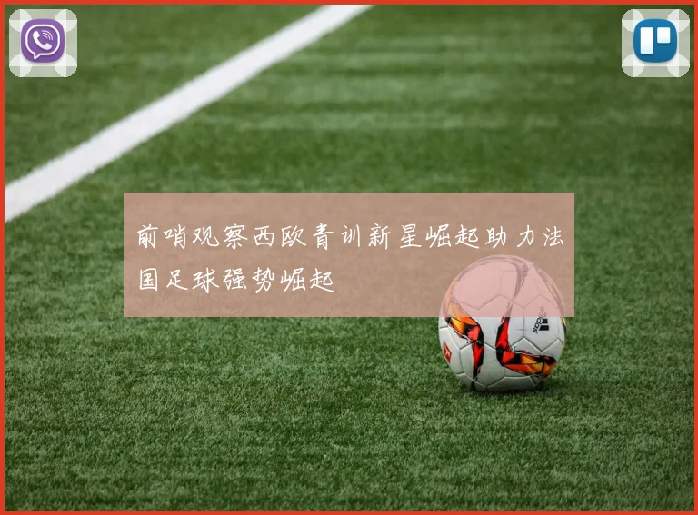 前哨观察西欧青训新星崛起助力法国足球强势崛起