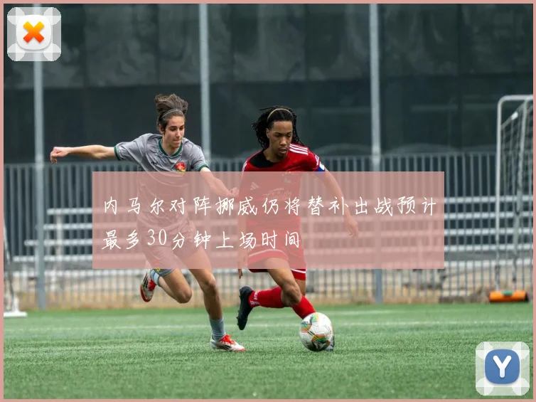 内马尔对阵挪威仍将替补出战预计最多30分钟上场时间