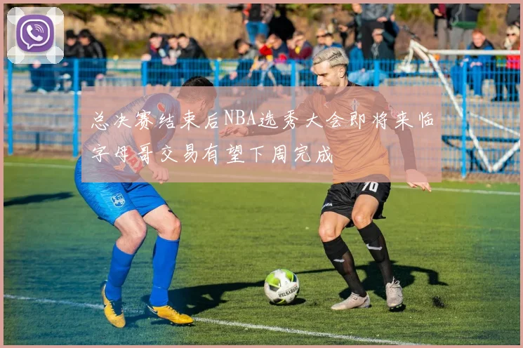 总决赛结束后NBA选秀大会即将来临字母哥交易有望下周完成