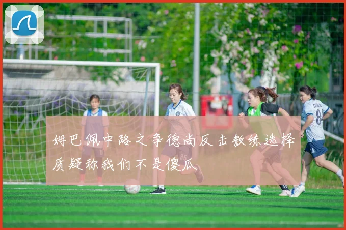 姆巴佩中路之争德尚反击教练选择质疑称我们不是傻瓜