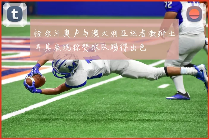 恰尔汗奥卢与澳大利亚记者激辩土耳其表现称赞球队踢得出色