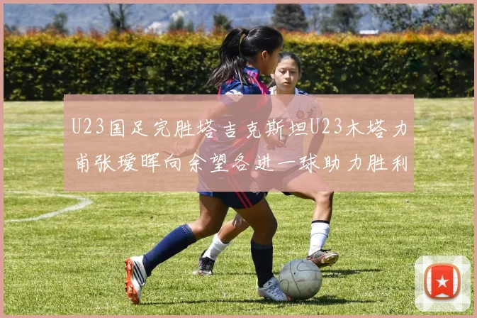 U23国足完胜塔吉克斯坦U23木塔力甫张瑷晖向余望各进一球助力胜利