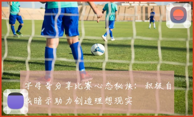 字母哥分享比赛心态秘诀：积极自我暗示助力创造理想现实