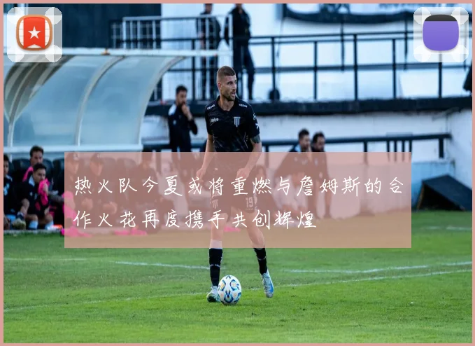 热火队今夏或将重燃与詹姆斯的合作火花再度携手共创辉煌